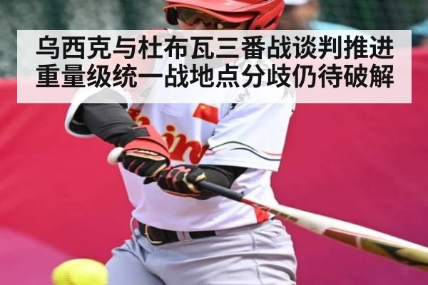 乌西克与杜布瓦三番战谈判推进 重量级统一战地点分歧仍待破解(kaiyun sports)